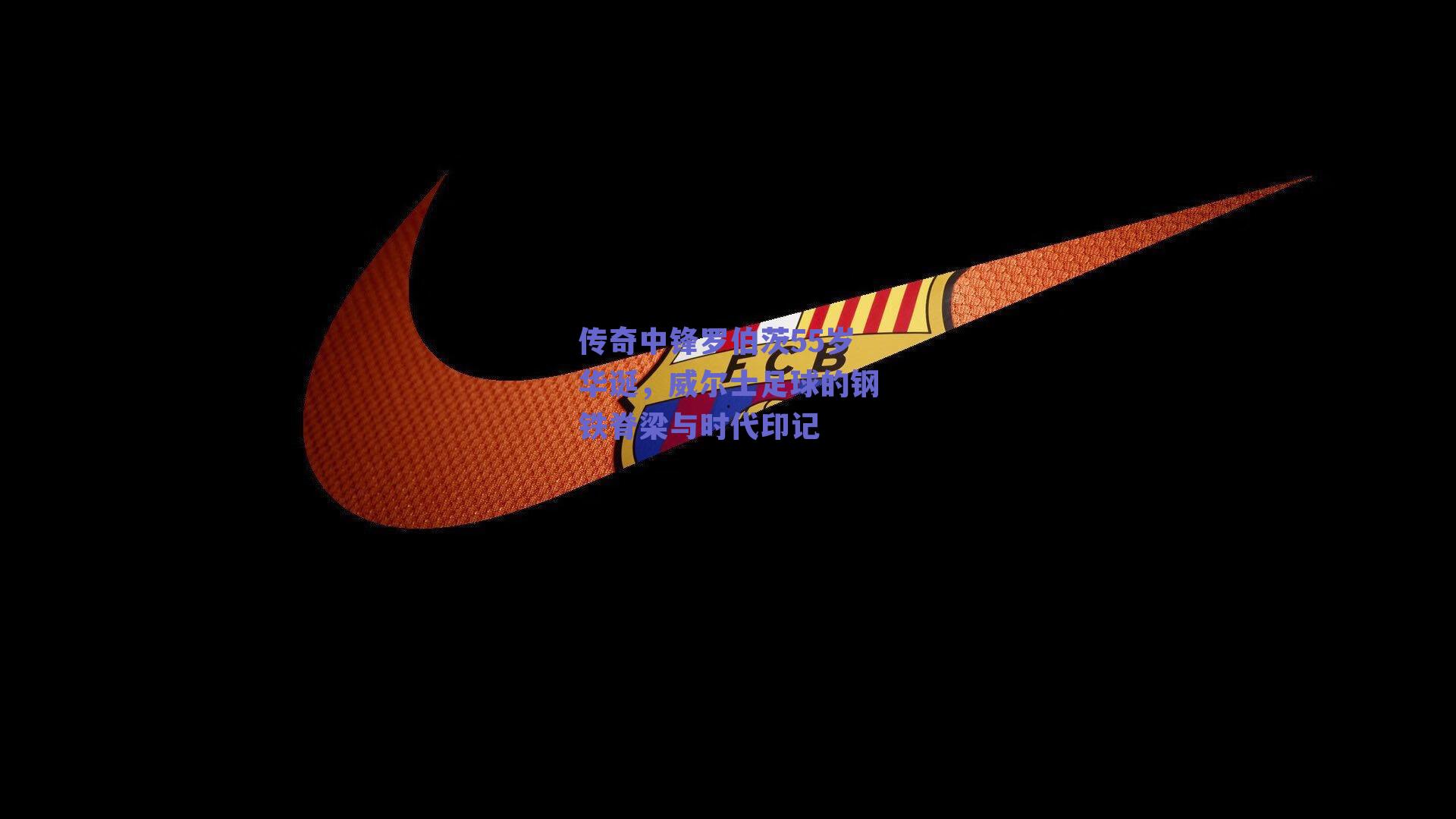 传奇中锋罗伯茨55岁华诞，威尔士足球的钢铁脊梁与时代印记