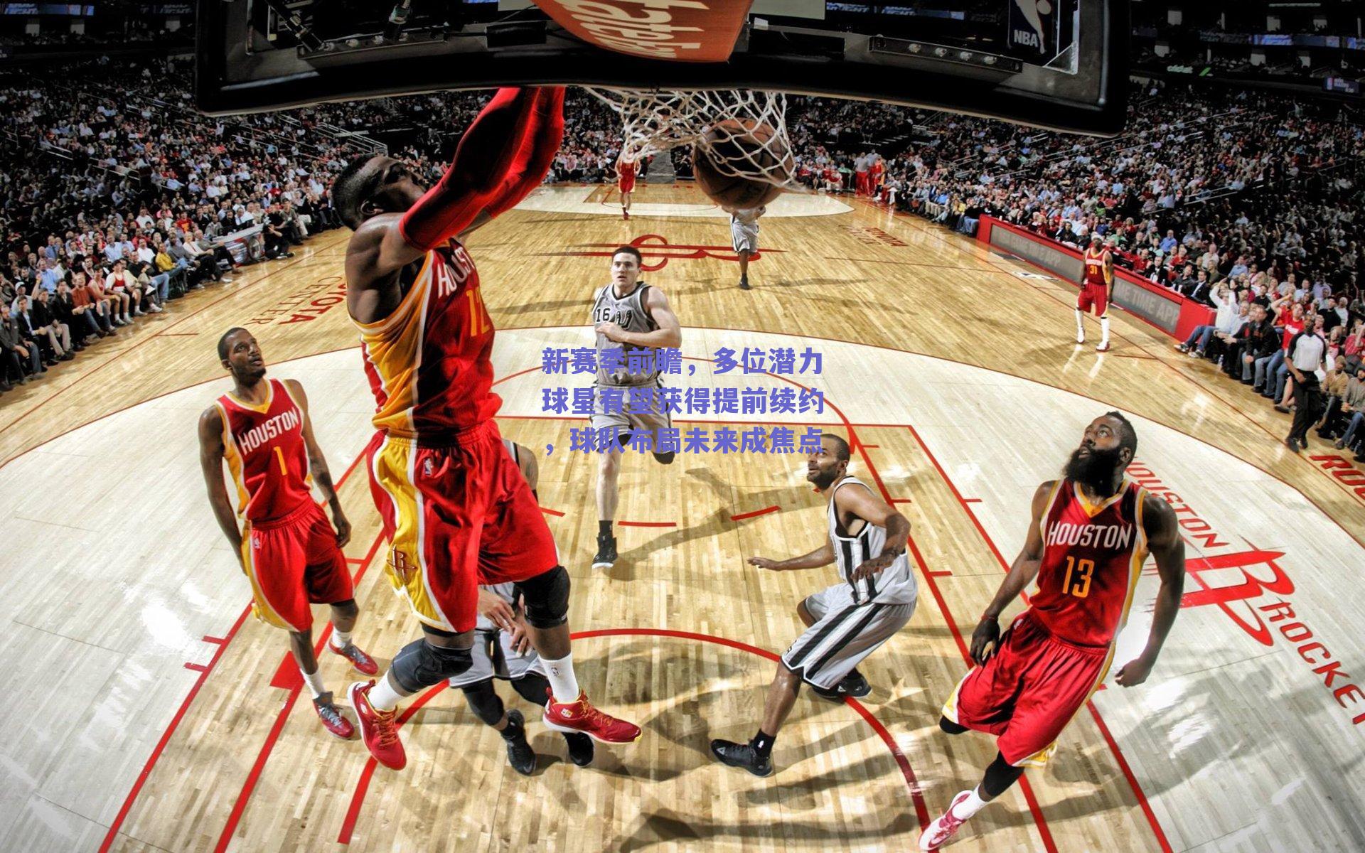 新赛季前瞻,多位潜力球星有望获得提前续约,球队布局未来成焦点