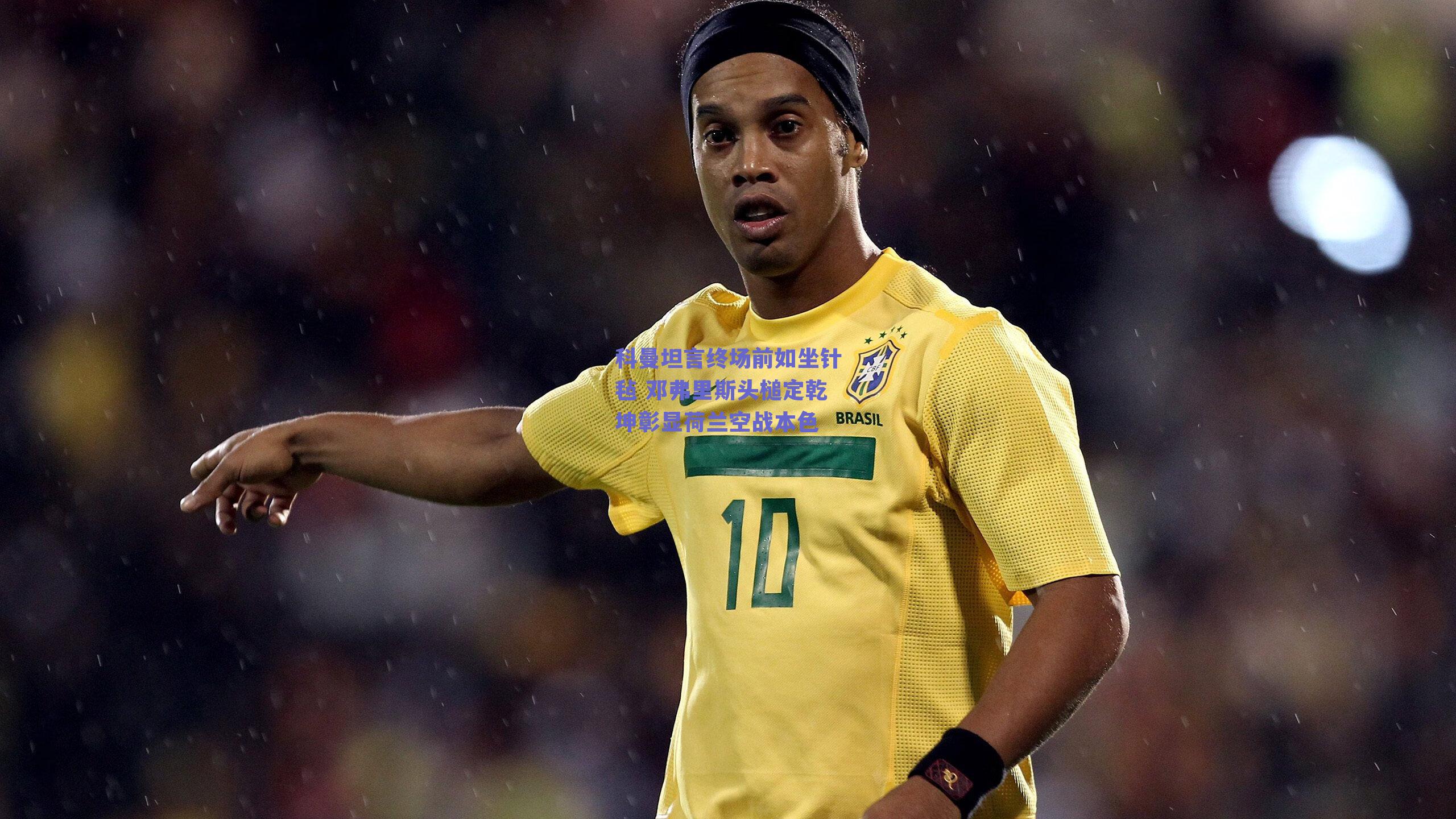 科曼坦言终场前如坐针毡 邓弗里斯头槌定乾坤彰显荷兰空战本色