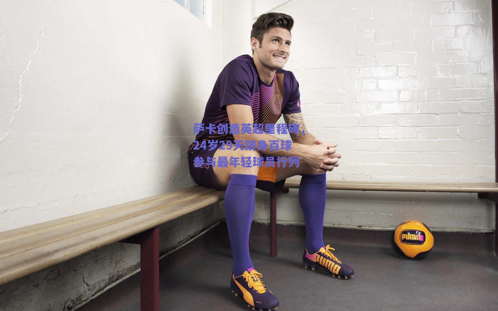 萨卡创造英超里程碑，24岁29天跻身百球参与最年轻球员行列